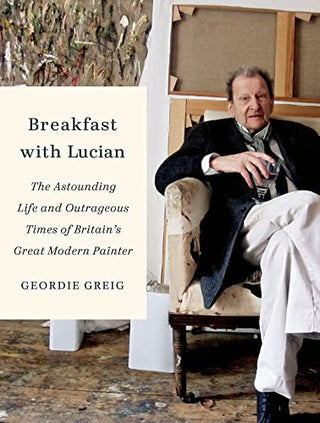 Breakfast With Lucian: The Astounding Life and Outrageous Times of Britain's Great Modern Painter