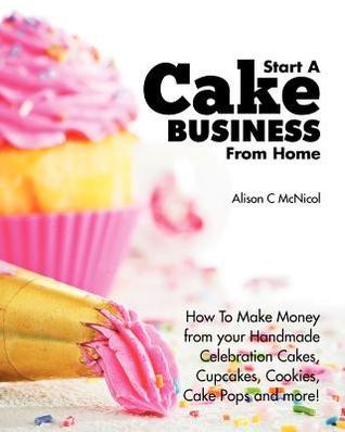 Start a Cake Business from Home : How to Make Money from Your Handmade Celebration Cakes, Cupcakes, Cookies, Cake Pops and More!