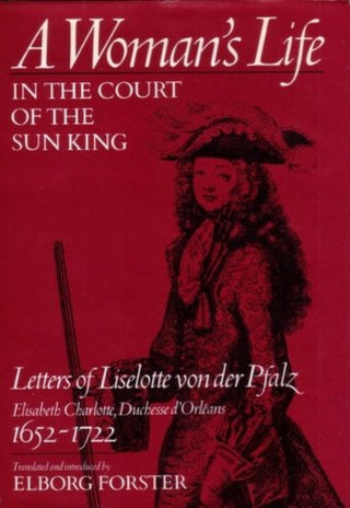 A Woman's Life in the Court of the Sun King: Letters of Liselotte von der Pfalz, Elisabeth Charlotte, Duchesse d'Orléans, 1652-1722