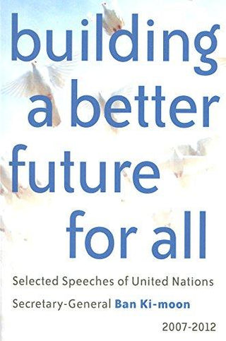 Building a Better Future for All : Selected Speeches of United Nations Secretary-General Ban Ki-moon 2007-2012 - Thryft