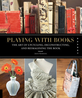 Playing with Books : The Art of Upcycling, Deconstructing, and Reimagining the Book